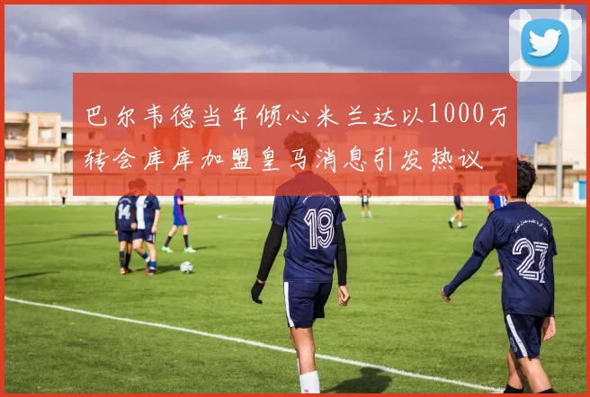 巴尔韦德当年倾心米兰达以1000万转会库库加盟皇马消息引发热议