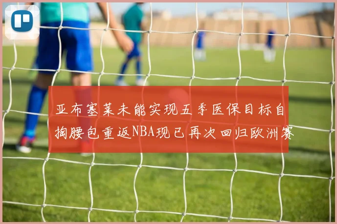 亚布塞莱未能实现五季医保目标自掏腰包重返NBA现已再次回归欧洲赛场
