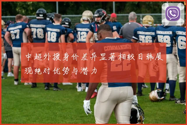 中超外援身价差异显著相较日韩展现绝对优势与潜力
