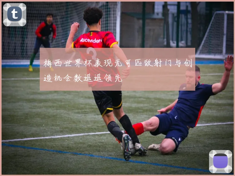 梅西世界杯表现无可匹敌射门与创造机会数遥遥领先