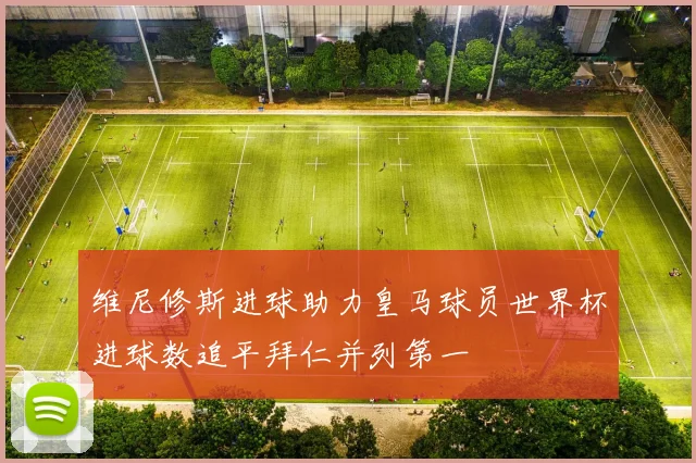 维尼修斯进球助力皇马球员世界杯进球数追平拜仁并列第一
