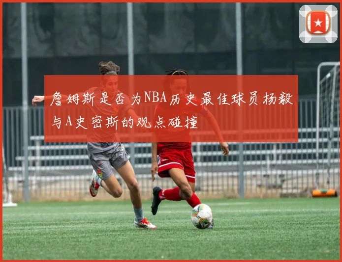 詹姆斯是否为NBA历史最佳球员杨毅与A史密斯的观点碰撞