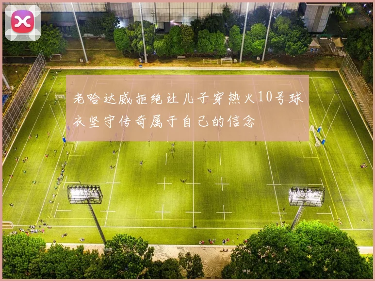 老哈达威拒绝让儿子穿热火10号球衣坚守传奇属于自己的信念