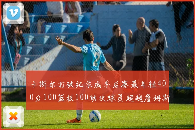 卡斯尔打破纪录成季后赛最年轻400分100篮板100助攻球员超越詹姆斯荣耀时刻