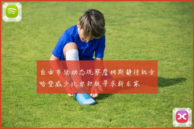 自由市场动态观察詹姆斯静待机会哈登威少比尔积极寻求新东家