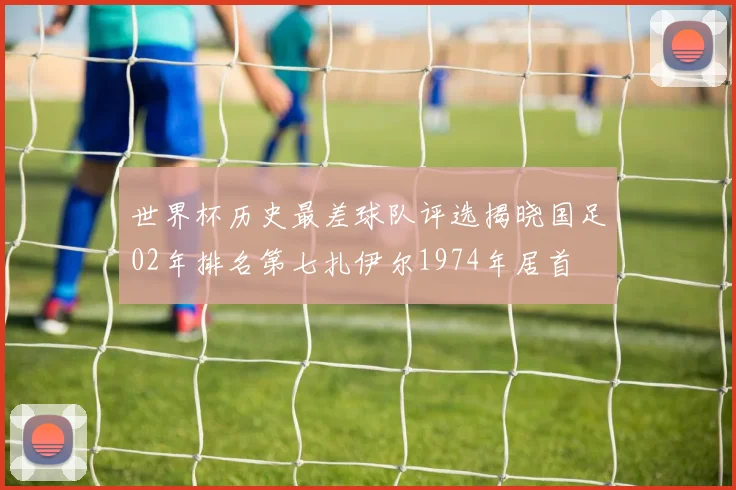 世界杯历史最差球队评选揭晓国足02年排名第七扎伊尔1974年居首