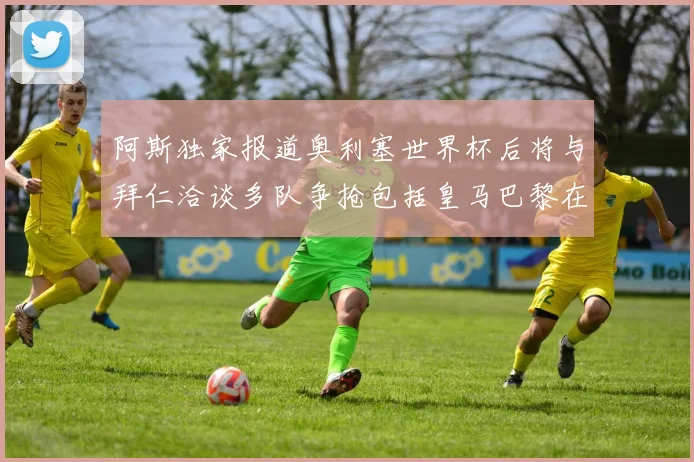 阿斯独家报道奥利塞世界杯后将与拜仁洽谈多队争抢包括皇马巴黎在内