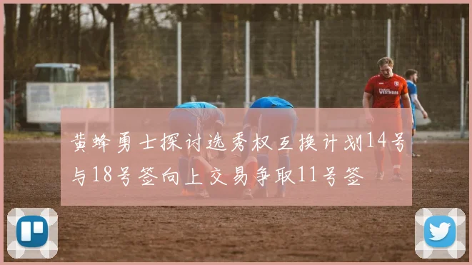黄蜂勇士探讨选秀权互换计划14号与18号签向上交易争取11号签
