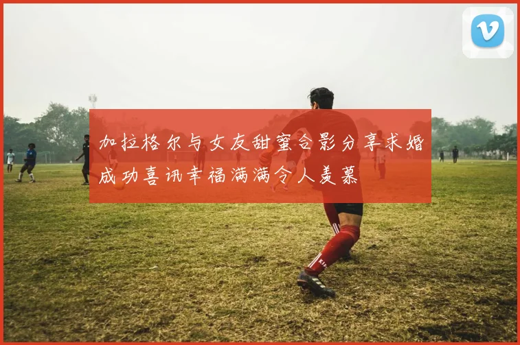 加拉格尔与女友甜蜜合影分享求婚成功喜讯幸福满满令人羡慕
