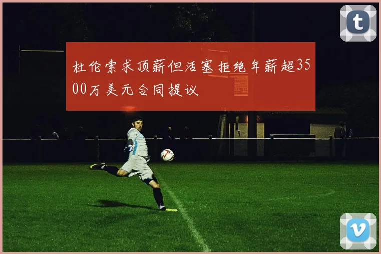 杜伦索求顶薪但活塞拒绝年薪超3500万美元合同提议