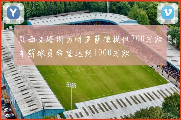 贝西克塔斯为特罗萨德提供700万欧年薪球员希望达到1000万欧
